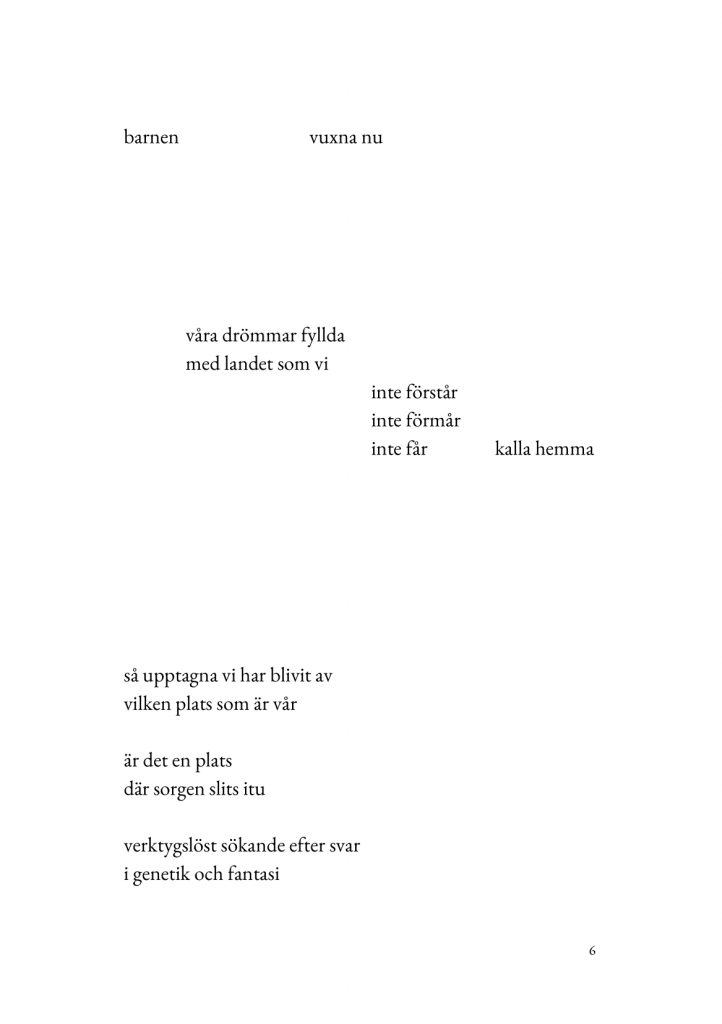 barnen/vuxna nu//v&aring;ra dr&ouml;mmar fyllda/med landet som vi/inte f&ouml;st&aring;r/inte f&ouml;rm&aring;r/inte f&aring;r/kalla hemma//s&aring; upptagna vi har blivit av/vilken plats som &auml;r v&aring;r//&auml;r det en plats/d&auml;r sorgen slits i tu//verktygsl&ouml;st s&ouml;kande efter svar/i genetik och fantasi