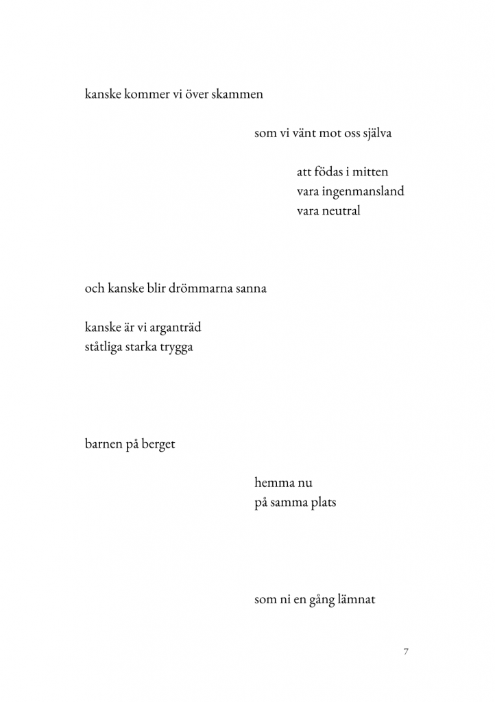 kanske kommer vi &ouml;ver skammen//som vi v&auml;nt mot oss sj&auml;lva//att f&ouml;das i mitten/vara ingenmansland/vara neutral//och kanske blir dr&ouml;mmarna sanna//kanske &auml;r vi argantr&auml;d/st&aring;tliga starka trygga//barnen p&aring; berget//hemma nu/p&aring; samma plats//som ni en g&aring;ng l&auml;mnat